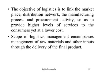 15
• The objective of logistics is to link the market
place, distribution network, the manufacturing
process and procurement activity, so as to
provide higher levels of services to the
consumers yet at a lower cost.
• Scope of logistics management encompasses
management of raw materials and other inputs
through the delivery of the final product.
Zubin Poonawalla
 