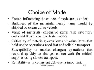 150
Choice of Mode
• Factors influencing the choice of mode are as under:
- Bulkiness of the materials; heavy items would be
shipped by ocean going vessels.
- Value of materials; expensive items raise inventory
costs and thus encourage faster modes.
- Criticality of materials; even low unit value items that
hold up the operations need fast and reliable transport.
- Susceptibility to market changes; operations that
respond quickly to changes cannot wait for critical
supplies using slower transport.
- Reliability with consistent delivery is important.
Zubin Poonawalla
 