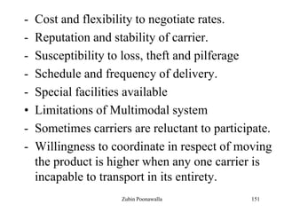 151
- Cost and flexibility to negotiate rates.
- Reputation and stability of carrier.
- Susceptibility to loss, theft and pilferage
- Schedule and frequency of delivery.
- Special facilities available
• Limitations of Multimodal system
- Sometimes carriers are reluctant to participate.
- Willingness to coordinate in respect of moving
the product is higher when any one carrier is
incapable to transport in its entirety.
Zubin Poonawalla
 