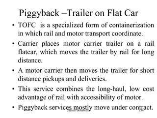 154
Piggyback –Trailer on Flat Car
• TOFC is a specialized form of containerization
in which rail and motor transport coordinate.
• Carrier places motor carrier trailer on a rail
flatcar, which moves the trailer by rail for long
distance.
• A motor carrier then moves the trailer for short
distance pickups and deliveries.
• This service combines the long-haul, low cost
advantage of rail with accessibility of motor.
• Piggyback services mostly move under contract.Zubin Poonawalla
 