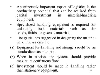 156
• An extremely important aspect of logistics is the
productivity potential that can be realized from
capital investment in material-handling
equipment.
• Specialized handling equipment is required for
unloading bulk materials such as for
solids, fluids, or gaseous materials.
• The guidelines suggested in designing the material
handling systems are:
(a) Equipment for handling and storage should be as
standardized as possible.
(b) When in motion, the system should provide
maximum continuous flow.
(c) Investment should be made in handling rather
than stationery equipment.Zubin Poonawalla
 