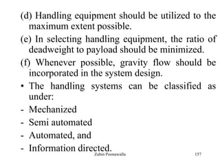 157
(d) Handling equipment should be utilized to the
maximum extent possible.
(e) In selecting handling equipment, the ratio of
deadweight to payload should be minimized.
(f) Whenever possible, gravity flow should be
incorporated in the system design.
• The handling systems can be classified as
under:
- Mechanized
- Semi automated
- Automated, and
- Information directed.Zubin Poonawalla
 