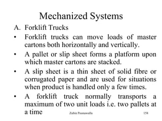 158
Mechanized Systems
A. Forklift Trucks
• Forklift trucks can move loads of master
cartons both horizontally and vertically.
• A pallet or slip sheet forms a platform upon
which master cartons are stacked.
• A slip sheet is a thin sheet of solid fibre or
corrugated paper and are used for situations
when product is handled only a few times.
• A forklift truck normally transports a
maximum of two unit loads i.e. two pallets at
a time Zubin Poonawalla
 