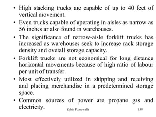 159
• High stacking trucks are capable of up to 40 feet of
vertical movement.
• Even trucks capable of operating in aisles as narrow as
56 inches ar also found in warehouses.
• The significance of narrow-aisle forklift trucks has
increased as warehouses seek to increase rack storage
density and overall storage capacity.
• Forklift trucks are not economical for long distance
horizontal movements because of high ratio of labour
per unit of transfer.
• Most effectively utilized in shipping and receiving
and placing merchandise in a predetermined storage
space.
• Common sources of power are propane gas and
electricity. Zubin Poonawalla
 
