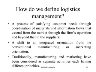 16
How do we define logistics
management?
• A process of satisfying customer needs through
coordination of materials and information flows that
extend from the market through the firm‟s operation
and beyond that to the suppliers.
• A shift to an integrated orientation from the
conventional manufacturing or marketing
orientation.
• Traditionally, manufacturing and marketing have
been considered as separate activities each having
different priorities. Zubin Poonawalla
 