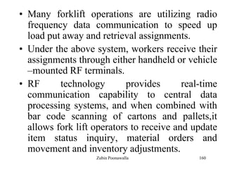 160
• Many forklift operations are utilizing radio
frequency data communication to speed up
load put away and retrieval assignments.
• Under the above system, workers receive their
assignments through either handheld or vehicle
–mounted RF terminals.
• RF technology provides real-time
communication capability to central data
processing systems, and when combined with
bar code scanning of cartons and pallets,it
allows fork lift operators to receive and update
item status inquiry, material orders and
movement and inventory adjustments.
Zubin Poonawalla
 