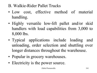 161
B. Walkie-Rider Pallet Trucks
• Low cost, effective method of material
handling.
• Highly versatile low-lift pallet and/or skid
handlers with load capabilities from 3,000 to
8,000 lbs.
• Typical applications include loading and
unloading, order selection and shuttling over
longer distances throughout the warehouse.
• Popular in grocery warehouses.
• Electricity is the power source.
Zubin Poonawalla
 
