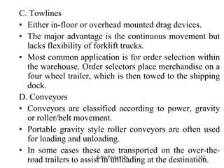 162
C. Towlines
• Either in-floor or overhead mounted drag devices.
• The major advantage is the continuous movement but
lacks flexibility of forklift trucks.
• Most common application is for order selection within
the warehouse. Order selectors place merchandise on a
four wheel trailer, which is then towed to the shipping
dock.
D. Conveyors
• Conveyors are classified according to power, gravity
or roller/belt movement.
• Portable gravity style roller conveyors are often used
for loading and unloading.
• In some cases these are transported on the over-the-
road trailers to assist in unloading at the destination.Zubin Poonawalla
 