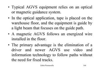 164
• Typical AGVS equipment relies on an optical
or magnetic guidance system.
• In the optical application, tape is placed on the
warehouse floor, and the equipment is guide by
a light beam that focuses on the guide path.
• A magnetic AGVS follows an energized wire
installed in the floor.
• The primary advantage is the elimination of a
driver and newer AGVS use video and
information technology to follow paths without
the need for fixed tracks.
Zubin Poonawalla
 