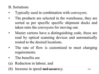 165
B. Sortations
• Typically used in combination with conveyors.
• The products are selected in the warehouse, they are
sorted as per specific specific shipment docks and
taken onto the conveyors for moving out.
• Master cartons have a distinguishing code, these are
read by optical scanning devices and automatically
routed to the desired locations.
• The rate of flow is customized to meet changing
requirements.
• The benefits are
(a) Reduction in labour, and
(b) Increase in speed and accuracy.Zubin Poonawalla
 