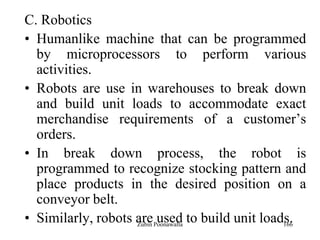 166
C. Robotics
• Humanlike machine that can be programmed
by microprocessors to perform various
activities.
• Robots are use in warehouses to break down
and build unit loads to accommodate exact
merchandise requirements of a customer‟s
orders.
• In break down process, the robot is
programmed to recognize stocking pattern and
place products in the desired position on a
conveyor belt.
• Similarly, robots are used to build unit loads.Zubin Poonawalla
 