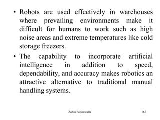 167
• Robots are used effectively in warehouses
where prevailing environments make it
difficult for humans to work such as high
noise areas and extreme temperatures like cold
storage freezers.
• The capability to incorporate artificial
intelligence in addition to speed,
dependability, and accuracy makes robotics an
attractive alternative to traditional manual
handling systems.
Zubin Poonawalla
 