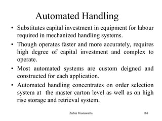 168
Automated Handling
• Substitutes capital investment in equipment for labour
required in mechanized handling systems.
• Though operates faster and more accurately, requires
high degree of capital investment and complex to
operate.
• Most automated systems are custom deigned and
constructed for each application.
• Automated handling concentrates on order selection
system at the master carton level as well as on high
rise storage and retrieval system.
Zubin Poonawalla
 