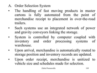 169
A. Order Selection System
• The handling of fast moving products in master
cartons is fully automated from the point of
merchandise receipt to placement in over-the-road
trailers.
• Such systems use an integrated network of power
and gravity conveyors linking the storage.
• System is controlled by computer coupled with
inventory and order processing systems of
warehouse.
• Upon arrival, merchandise is automatically routed to
storage position and inventory records are updated.
• Upon order receipt, merchandise is unitized to
vehicle size and schedules made for selection.
Zubin Poonawalla
 