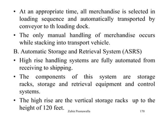 170
• At an appropriate time, all merchandise is selected in
loading sequence and automatically transported by
conveyor to th loading dock.
• The only manual handling of merchandise occurs
while stacking into transport vehicle.
B. Automatic Storage and Retrieval System (ASRS)
• High rise handling systems are fully automated from
receiving to shipping.
• The components of this system are storage
racks, storage and retrieval equipment and control
systems.
• The high rise are the vertical storage racks up to the
height of 120 feet. Zubin Poonawalla
 