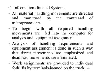 172
C. Information-directed Systems
• All material handling movements are directed
and monitored by the command of
microprocessors.
• To begin with all required handling
movements are fed into the computer for
analysis and equipment assignment.
• Analysis of handling requirements and
equipment assignment is done in such a way
that direct movements are emphasized and
deadhead movements are minimized.
• Work assignments are provided to individual
forklifts by terminals located on the truck.Zubin Poonawalla
 