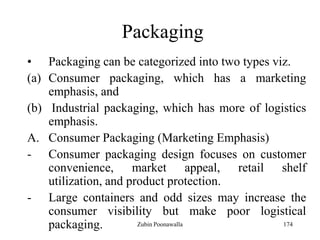 174
Packaging
• Packaging can be categorized into two types viz.
(a) Consumer packaging, which has a marketing
emphasis, and
(b) Industrial packaging, which has more of logistics
emphasis.
A. Consumer Packaging (Marketing Emphasis)
- Consumer packaging design focuses on customer
convenience, market appeal, retail shelf
utilization, and product protection.
- Large containers and odd sizes may increase the
consumer visibility but make poor logistical
packaging. Zubin Poonawalla
 