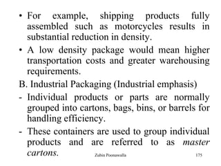175
• For example, shipping products fully
assembled such as motorcycles results in
substantial reduction in density.
• A low density package would mean higher
transportation costs and greater warehousing
requirements.
B. Industrial Packaging (Industrial emphasis)
- Individual products or parts are normally
grouped into cartons, bags, bins, or barrels for
handling efficiency.
- These containers are used to group individual
products and are referred to as master
cartons. Zubin Poonawalla
 