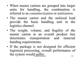176
• When master cartons are grouped into larger
units for handling, the combination is
referred to as containerization or unitization.
• The master carton and the unitized load
provide the basic handling unit in the
logistics channel.
• The weight, volume, and fragility of the
master carton in an overall product line
determines transportation and material
handing requirements.
• If the package is not designed for efficient
logistical processing, overall performance of
the system would suffer.Zubin Poonawalla
 