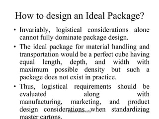 179
How to design an Ideal Package?
• Invariably, logistical considerations alone
cannot fully dominate package design.
• The ideal package for material handling and
transportation would be a perfect cube having
equal length, depth, and width with
maximum possible density but such a
package does not exist in practice.
• Thus, logistical requirements should be
evaluated along with
manufacturing, marketing, and product
design considerations when standardizingZubin Poonawalla
 