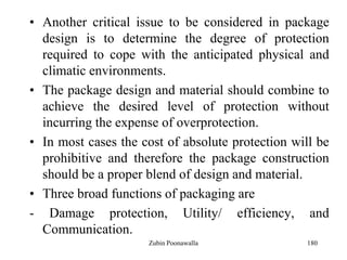 180
• Another critical issue to be considered in package
design is to determine the degree of protection
required to cope with the anticipated physical and
climatic environments.
• The package design and material should combine to
achieve the desired level of protection without
incurring the expense of overprotection.
• In most cases the cost of absolute protection will be
prohibitive and therefore the package construction
should be a proper blend of design and material.
• Three broad functions of packaging are
- Damage protection, Utility/ efficiency, and
Communication.
Zubin Poonawalla
 