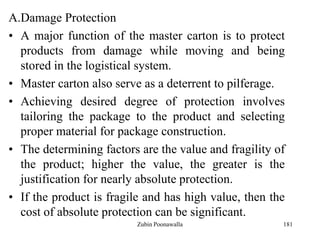 181
A.Damage Protection
• A major function of the master carton is to protect
products from damage while moving and being
stored in the logistical system.
• Master carton also serve as a deterrent to pilferage.
• Achieving desired degree of protection involves
tailoring the package to the product and selecting
proper material for package construction.
• The determining factors are the value and fragility of
the product; higher the value, the greater is the
justification for nearly absolute protection.
• If the product is fragile and has high value, then the
cost of absolute protection can be significant.
Zubin Poonawalla
 