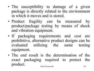 183
• The susceptibility to damage of a given
package is directly related to the environment
in which it moves and is stored.
• Product fragility can be measured by
product/package testing by means of shock
and vibration equipment.
• If packaging requirements and cost are
prohibitive, alternative product designs can be
evaluated utilizing the same testing
equipment.
• The end result is the determination of the
exact packaging required to protect the
product. Zubin Poonawalla
 
