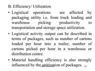 185
B. Efficiency/ Utilization
• Logistical operations are affected by
packaging utility i.e. from truck loading and
warehouse picking productivity to
transportation and storage space utilization.
• Logistical activity output can be described in
terms of packages, such as number of cartons
loaded per hour into a trailer, number of
cartons picked per hour in a warehouse or
distribution centre.
• Material handling efficiency is also strongly
influenced by the unitization of packages.Zubin Poonawalla
 