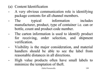 189
(a) Content Identification
- A very obvious communication role is identifying
package contents for all channel members.
- The typical information includes
manufacturer, product, type of container i.e. can or
bottle, count and product code number.
- The carton information is used to identify product
for receiving, order selection, and shipment
verification.
- Visibility is the major consideration, and material
handlers should be able to see the label from
reasonable distances in all directions.
- High value products often have small labels to
minimize the temptation of theft.
Zubin Poonawalla
 