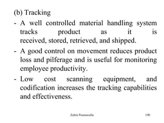 190
(b) Tracking
- A well controlled material handling system
tracks product as it is
received, stored, retrieved, and shipped.
- A good control on movement reduces product
loss and pilferage and is useful for monitoring
employee productivity.
- Low cost scanning equipment, and
codification increases the tracking capabilities
and effectiveness.
Zubin Poonawalla
 