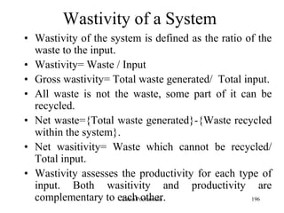 196
Wastivity of a System
• Wastivity of the system is defined as the ratio of the
waste to the input.
• Wastivity= Waste / Input
• Gross wastivity= Total waste generated/ Total input.
• All waste is not the waste, some part of it can be
recycled.
• Net waste={Total waste generated}-{Waste recycled
within the system}.
• Net wasitivity= Waste which cannot be recycled/
Total input.
• Wastivity assesses the productivity for each type of
input. Both wasitivity and productivity are
complementary to each other.Zubin Poonawalla
 