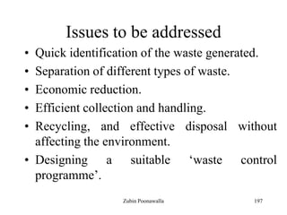 197
Issues to be addressed
• Quick identification of the waste generated.
• Separation of different types of waste.
• Economic reduction.
• Efficient collection and handling.
• Recycling, and effective disposal without
affecting the environment.
• Designing a suitable „waste control
programme‟.
Zubin Poonawalla
 