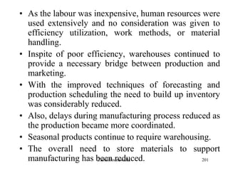 201
• As the labour was inexpensive, human resources were
used extensively and no consideration was given to
efficiency utilization, work methods, or material
handling.
• Inspite of poor efficiency, warehouses continued to
provide a necessary bridge between production and
marketing.
• With the improved techniques of forecasting and
production scheduling the need to build up inventory
was considerably reduced.
• Also, delays during manufacturing process reduced as
the production became more coordinated.
• Seasonal products continue to require warehousing.
• The overall need to store materials to support
manufacturing has been reduced.Zubin Poonawalla
 