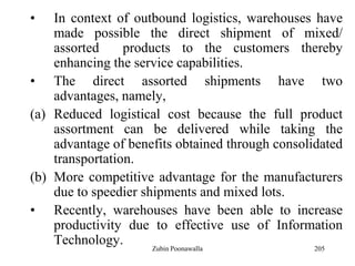 205
• In context of outbound logistics, warehouses have
made possible the direct shipment of mixed/
assorted products to the customers thereby
enhancing the service capabilities.
• The direct assorted shipments have two
advantages, namely,
(a) Reduced logistical cost because the full product
assortment can be delivered while taking the
advantage of benefits obtained through consolidated
transportation.
(b) More competitive advantage for the manufacturers
due to speedier shipments and mixed lots.
• Recently, warehouses have been able to increase
productivity due to effective use of Information
Technology. Zubin Poonawalla
 