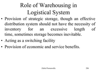 206
Role of Warehousing in
Logistical System
• Provision of strategic storage, though an effective
distribution system should not have the necessity of
inventory for an excessive length of
time, sometimes storage becomes inevitable.
• Acting as a switching facility
• Provision of economic and service benefits.
Zubin Poonawalla
 