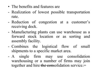 209
• The benefits and features are
- Realization of lowest possible transportation
rate.
- Reduction of congestion at a customer‟s
receiving dock.
- Manufacturing plants can use warehouse as a
forward stock location or as sorting and
assembly facility.
- Combines the logistical flow of small
shipments to a specific market area.
- A single firm may use consolidation
warehousing or a number of firms may join
together and hire the consolidation service.Zubin Poonawalla
 