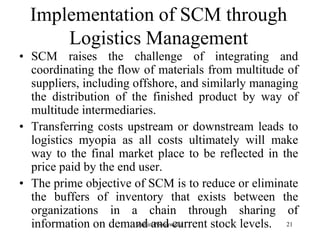 21
Implementation of SCM through
Logistics Management
• SCM raises the challenge of integrating and
coordinating the flow of materials from multitude of
suppliers, including offshore, and similarly managing
the distribution of the finished product by way of
multitude intermediaries.
• Transferring costs upstream or downstream leads to
logistics myopia as all costs ultimately will make
way to the final market place to be reflected in the
price paid by the end user.
• The prime objective of SCM is to reduce or eliminate
the buffers of inventory that exists between the
organizations in a chain through sharing of
information on demand and current stock levels.Zubin Poonawalla
 