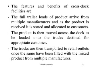 215
• The features and benefits of cross-dock
facilities are:
- The full trailer loads of product arrive from
multiple manufacturers and as the product is
received it is sorted and allocated to customers.
- The product is then moved across the dock to
be loaded onto the trucks destined for
appropriate customer.
- The trucks are then transported to retail outlets
once the same have been filled with the mixed
product from multiple manufacturer.
Zubin Poonawalla
 