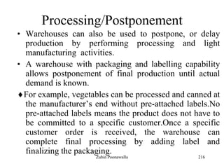 216
Processing/Postponement
• Warehouses can also be used to postpone, or delay
production by performing processing and light
manufacturing activities.
• A warehouse with packaging and labelling capability
allows postponement of final production until actual
demand is known.
For example, vegetables can be processed and canned at
the manufacturer‟s end without pre-attached labels.No
pre-attached labels means the product does not have to
be committed to a specific customer.Once a specific
customer order is received, the warehouse can
complete final processing by adding label and
finalizing the packaging.
Zubin Poonawalla
 
