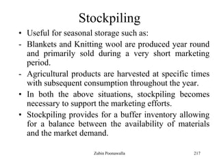 217
Stockpiling
• Useful for seasonal storage such as:
- Blankets and Knitting wool are produced year round
and primarily sold during a very short marketing
period.
- Agricultural products are harvested at specific times
with subsequent consumption throughout the year.
• In both the above situations, stockpiling becomes
necessary to support the marketing efforts.
• Stockpiling provides for a buffer inventory allowing
for a balance between the availability of materials
and the market demand.
Zubin Poonawalla
 