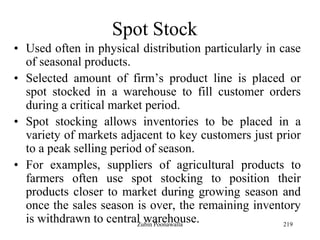 219
Spot Stock
• Used often in physical distribution particularly in case
of seasonal products.
• Selected amount of firm‟s product line is placed or
spot stocked in a warehouse to fill customer orders
during a critical market period.
• Spot stocking allows inventories to be placed in a
variety of markets adjacent to key customers just prior
to a peak selling period of season.
• For examples, suppliers of agricultural products to
farmers often use spot stocking to position their
products closer to market during growing season and
once the sales season is over, the remaining inventory
is withdrawn to central warehouse.Zubin Poonawalla
 
