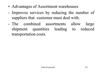221
• Advantages of Assortment warehouses
- Improves services by reducing the number of
suppliers that customer must deal with.
- The combined assortments allow large
shipment quantities leading to reduced
transportation costs.
Zubin Poonawalla
 