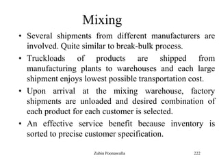 222
Mixing
• Several shipments from different manufacturers are
involved. Quite similar to break-bulk process.
• Truckloads of products are shipped from
manufacturing plants to warehouses and each large
shipment enjoys lowest possible transportation cost.
• Upon arrival at the mixing warehouse, factory
shipments are unloaded and desired combination of
each product for each customer is selected.
• An effective service benefit because inventory is
sorted to precise customer specification.
Zubin Poonawalla
 