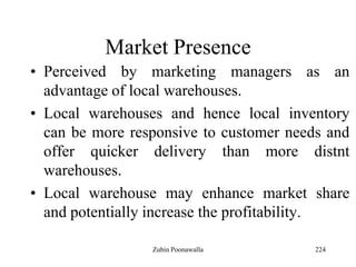 224
Market Presence
• Perceived by marketing managers as an
advantage of local warehouses.
• Local warehouses and hence local inventory
can be more responsive to customer needs and
offer quicker delivery than more distnt
warehouses.
• Local warehouse may enhance market share
and potentially increase the profitability.
Zubin Poonawalla
 