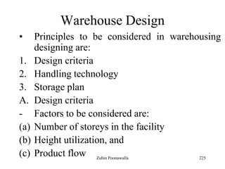 225
Warehouse Design
• Principles to be considered in warehousing
designing are:
1. Design criteria
2. Handling technology
3. Storage plan
A. Design criteria
- Factors to be considered are:
(a) Number of storeys in the facility
(b) Height utilization, and
(c) Product flow Zubin Poonawalla
 