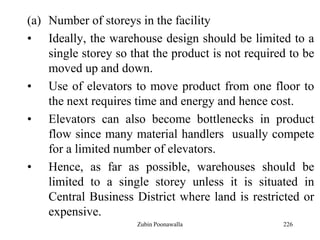 226
(a) Number of storeys in the facility
• Ideally, the warehouse design should be limited to a
single storey so that the product is not required to be
moved up and down.
• Use of elevators to move product from one floor to
the next requires time and energy and hence cost.
• Elevators can also become bottlenecks in product
flow since many material handlers usually compete
for a limited number of elevators.
• Hence, as far as possible, warehouses should be
limited to a single storey unless it is situated in
Central Business District where land is restricted or
expensive.
Zubin Poonawalla
 