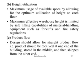 227
(b) Height utilization
• Maximum usage of available space by allowing
for the optimum utilization of height on each
floor
• Maximum effective warehouse height is limited
by safe lifting capabilities of material-handling
equipment such as forklifts and fire safety
regulations.
(c) Product flow
• Design should allow for straight product flow
i.e. product should be received at one end of the
building, stored in the middle, and then shipped
from the other end.Zubin Poonawalla
 