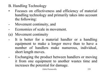 229
B. Handling Technology
• Focuses on effectiveness and efficiency of material
handling technology and primarily takes into account
the following:
- Movement continuity, and
- Economies of scale in movement.
(a) Movement continuity
- It is better for a material handler or a handling
equipment to make a longer move than to have a
number of handlers make numerous, individual,
short length moves.
- Exchanging the product between handlers or moving
it from one equipment to another wastes time and
increases the potential for damage.
Zubin Poonawalla
 
