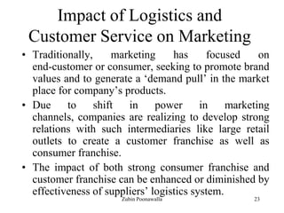 23
Impact of Logistics and
Customer Service on Marketing
• Traditionally, marketing has focused on
end-customer or consumer, seeking to promote brand
values and to generate a „demand pull‟ in the market
place for company‟s products.
• Due to shift in power in marketing
channels, companies are realizing to develop strong
relations with such intermediaries like large retail
outlets to create a customer franchise as well as
consumer franchise.
• The impact of both strong consumer franchise and
customer franchise can be enhanced or diminished by
effectiveness of suppliers‟ logistics system.
Zubin Poonawalla
 