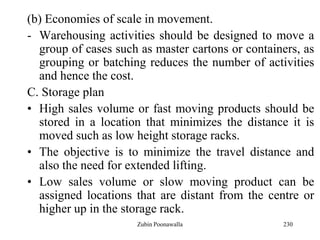 230
(b) Economies of scale in movement.
- Warehousing activities should be designed to move a
group of cases such as master cartons or containers, as
grouping or batching reduces the number of activities
and hence the cost.
C. Storage plan
• High sales volume or fast moving products should be
stored in a location that minimizes the distance it is
moved such as low height storage racks.
• The objective is to minimize the travel distance and
also the need for extended lifting.
• Low sales volume or slow moving product can be
assigned locations that are distant from the centre or
higher up in the storage rack.
Zubin Poonawalla
 